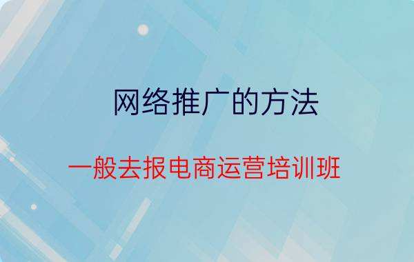 网络推广的方法 一般去报电商运营培训班，价格大概是多少？需要学多久呢？